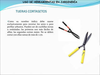 USO DE HERRAMIENTAS EN JARDINERÍA
TIJERAS CORTASETOS
•Como su nombre indica debe usarse
exclusivamente para recortar los setos o para
perfilar arbustos. Pueden ser de cuchillas rectas
u onduladas; las primeras son más fáciles de
afilar, las segundas cortan mejor. No se deben
cortar con ellas ramas de más de 1 cm.
 