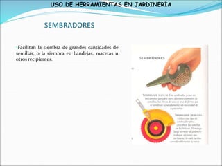 USO DE HERRAMIENTAS EN JARDINERÍA
SEMBRADORES
•Facilitan la siembra de grandes cantidades de
semillas, o la siembra en bandejas, macetas u
otros recipientes.
 
