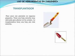 USO DE HERRAMIENTAS EN JARDINERÍA
TRANSPLANTADOR
•Para cavar con precisión en espacios
pequeños. Tiene una hoja estrecha muy
adecuada para plantar en los arriates. La
trasplantadora tiene una hoja aún más
estrecha.
 