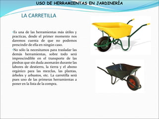 USO DE HERRAMIENTAS EN JARDINERÍA
LA CARRETILLA
•Es una de las herramientas más útiles y
practicas, desde el primer momento nos
daremos cuenta de que no podemos
prescindir de ella en ningún caso.
•No sólo la necesitamos para trasladar las
demás herramientas, sobre todo será
imprescindible en el transporte de las
piedras que sin duda asomarán durante las
labores de destierro, la tierra y el abono
orgánico para las mezclas, las plantas,
árboles y arbustos, etc. La carretilla será
pues uno de las primeras herramientas a
poner en la lista de la compra.
 