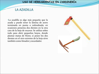 USO DE HERRAMIENTAS EN JARDINERÍA
LA AZADILLA
•La azadilla es algo más pequeña que la
azada y puede tener la lámina de acero
terminada en punta o redondeada; en
ocasiones presenta dos dientes en la otra
cara de la hoja de excavar. Se utiliza sobre
todo para abrir pequeños hoyos, donde
plantar matas de flores; si posee los dos
dientes en el otro extremo de la hoja sirve
también como binador y escardador.
 