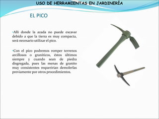 USO DE HERRAMIENTAS EN JARDINERÍA
EL PICO
•Allí donde la azada no puede excavar
debido a que la tierra es muy compacta,
será necesario utilizar el pico.
•Con el pico podremos romper terrenos
arcillosos o graníticos, éstos últimos
siempre y cuando sean de piedra
disgregada, pues las menas de granito
muy consistentes requerirían demolerlas
previamente por otros procedimientos.
 