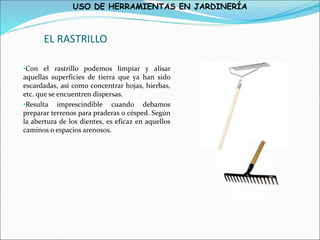 USO DE HERRAMIENTAS EN JARDINERÍA
EL RASTRILLO
•Con el rastrillo podemos limpiar y alisar
aquellas superficies de tierra que ya han sido
escardadas, así como concentrar hojas, hierbas,
etc. que se encuentren dispersas.
•Resulta imprescindible cuando debamos
preparar terrenos para praderas o césped. Según
la abertura de los dientes, es eficaz en aquellos
caminos o espacios arenosos.
 