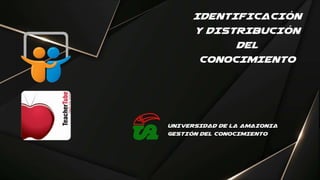IDENTIFICACIÓN
Y DISTRIBUCIÓN
DEL
CONOCIMIENTO
UNIVERSIDAD DE LA AMAZONIA
GESTIÓN DEL CONOCIMIENTO
 