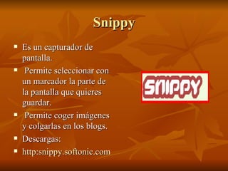Snippy Es un capturador de pantalla. Permite seleccionar con un marcador la parte de la pantalla que quieres guardar. Permite coger imágenes y colgarlas en los blogs. Descargas: http:snippy.softonic.com/ie/48704  