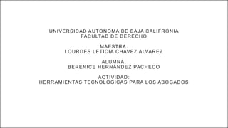 UNIVERSIDAD AUTONOMA DE BAJA CALIFRONIA
FACULTAD DE DERECHO
MAESTRA:
LOURDES LETICIA CHAVEZ ALVAREZ
ALUMNA:
BERENICE HERNÁNDEZ PACHECO
ACTIVIDAD:
HERRAMIENTAS TECNOLÓGICAS PARA LOS ABOGADOS
 
