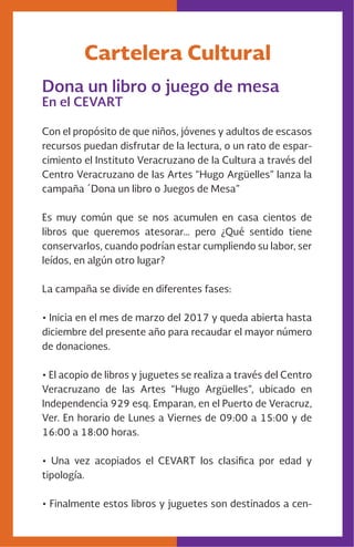 Cartelera Cultural
Dona un libro o juego de mesa
En el CEVART
Con el propósito de que niños, jóvenes y adultos de escasos
recursos puedan disfrutar de la lectura, o un rato de espar-
cimiento el Instituto Veracruzano de la Cultura a través del
Centro Veracruzano de las Artes “Hugo Argüelles” lanza la
campaña ´Dona un libro o Juegos de Mesa”
Es muy común que se nos acumulen en casa cientos de
libros que queremos atesorar… pero ¿Qué sentido tiene
conservarlos, cuando podrían estar cumpliendo su labor, ser
leídos, en algún otro lugar?
La campaña se divide en diferentes fases:
• Inicia en el mes de marzo del 2017 y queda abierta hasta
diciembre del presente año para recaudar el mayor número
de donaciones.
• El acopio de libros y juguetes se realiza a través del Centro
Veracruzano de las Artes “Hugo Argüelles”, ubicado en
Independencia 929 esq. Emparan, en el Puerto de Veracruz,
Ver. En horario de Lunes a Viernes de 09:00 a 15:00 y de
16:00 a 18:00 horas.
• Una vez acopiados el CEVART los clasifica por edad y
tipología.
• Finalmente estos libros y juguetes son destinados a cen-
 