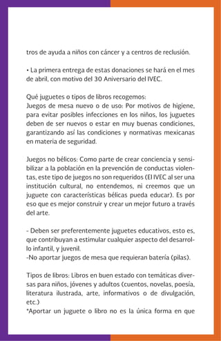 tros de ayuda a niños con cáncer y a centros de reclusión.
• La primera entrega de estas donaciones se hará en el mes
de abril, con motivo del 30 Aniversario del IVEC.
Qué juguetes o tipos de libros recogemos:
Juegos de mesa nuevo o de uso: Por motivos de higiene,
para evitar posibles infecciones en los niños, los juguetes
deben de ser nuevos o estar en muy buenas condiciones,
garantizando así las condiciones y normativas mexicanas
en materia de seguridad.
Juegos no bélicos: Como parte de crear conciencia y sensi-
bilizar a la población en la prevención de conductas violen-
tas, este tipo de juegos no son requeridos (El IVEC al ser una
institución cultural, no entendemos, ni creemos que un
juguete con características bélicas pueda educar). Es por
eso que es mejor construir y crear un mejor futuro a través
del arte.
- Deben ser preferentemente juguetes educativos, esto es,
que contribuyan a estimular cualquier aspecto del desarrol-
lo infantil, y juvenil.
-No aportar juegos de mesa que requieran batería (pilas).
Tipos de libros: Libros en buen estado con temáticas diver-
sas para niños, jóvenes y adultos (cuentos, novelas, poesía,
literatura ilustrada, arte, informativos o de divulgación,
etc.)
*Aportar un juguete o libro no es la única forma en que
 