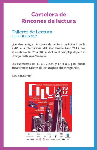 Cartelera de
Rincones de lectura
Talleres de Lectura
en la FILU 2017
Queridos amigos, Rincones de Lectura participará en la
XXIV Feria Internacional del Libro Universitario 2017, que
se celebrará del 21 al 30 de abril en el Complejo deportivo
Omega en Xalapa, Veracruz.
Los esperamos de 11 a 12 a.m. y de 4 a 5 p.m. donde
impartiremos talleres de lectura para chicos y grandes.
¡Los esperamos!
 