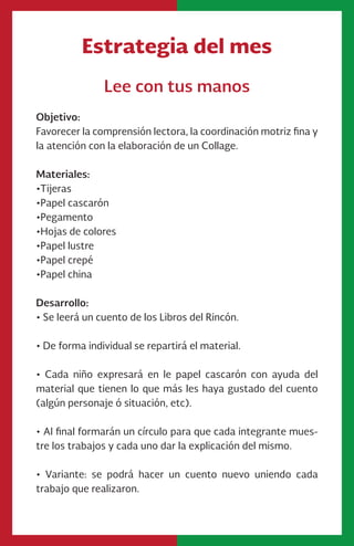 Estrategia del mes
Lee con tus manos
Objetivo:
Favorecer la comprensión lectora, la coordinación motriz fina y
la atención con la elaboración de un Collage.
Materiales:
•Tijeras
•Papel cascarón
•Pegamento
•Hojas de colores
•Papel lustre
•Papel crepé
•Papel china
Desarrollo:
• Se leerá un cuento de los Libros del Rincón.
• De forma individual se repartirá el material.
• Cada niño expresará en le papel cascarón con ayuda del
material que tienen lo que más les haya gustado del cuento
(algún personaje ó situación, etc).
• Al final formarán un círculo para que cada integrante mues-
tre los trabajos y cada uno dar la explicación del mismo.
• Variante: se podrá hacer un cuento nuevo uniendo cada
trabajo que realizaron.
 