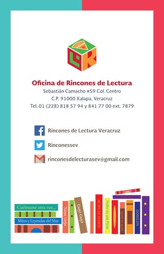 Mitos y Leyendas del Mar
Gorilon
Nanavieja
Cuéntame otra vez...
PedroesunaPizza
GuyiGuyi
Midíadesuerte
QUIENESQUIEN
Oficina de Rincones de Lectura
Sebastián Camacho #59 Col. Centro
C.P. 91000 Xalapa, Veracruz
Tel. 01 (228) 818 57 94 y 841 77 00 ext. 7879
Rincones de Lectura Veracruz
Rinconessev
rinconesdelecturasev@gmail.com
 