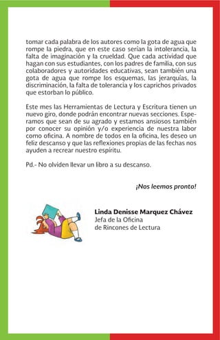 Linda Denisse Marquez Chávez
Jefa de la Oficina
de Rincones de Lectura
tomar cada palabra de los autores como la gota de agua que
rompe la piedra, que en este caso serían la intolerancia, la
falta de imaginación y la crueldad. Que cada actividad que
hagan con sus estudiantes, con los padres de familia, con sus
colaboradores y autoridades educativas, sean también una
gota de agua que rompe los esquemas, las jerarquías, la
discriminación, la falta de tolerancia y los caprichos privados
que estorban lo público.
Este mes las Herramientas de Lectura y Escritura tienen un
nuevo giro, donde podrán encontrar nuevas secciones. Espe-
ramos que sean de su agrado y estamos ansiosos también
por conocer su opinión y/o experiencia de nuestra labor
como oficina. A nombre de todos en la oficina, les deseo un
feliz descanso y que las reflexiones propias de las fechas nos
ayuden a recrear nuestro espíritu.
Pd.- No olviden llevar un libro a su descanso.
¡Nos leemos pronto!
 