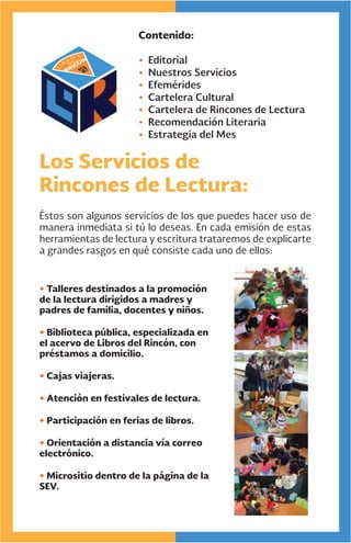 Contenido:
• Editorial
• Nuestros Servicios
• Efemérides
• Cartelera Cultural
• Cartelera de Rincones de Lectura
• Recomendación Literaria
• Estrategia del Mes
Los Servicios de
Rincones de Lectura:
Éstos son algunos servicios de los que puedes hacer uso de
manera inmediata si tú lo deseas. En cada emisión de estas
herramientas de lectura y escritura trataremos de explicarte
a grandes rasgos en qué consiste cada uno de ellos:
• Talleres destinados a la promoción
de la lectura dirigidos a madres y
padres de familia, docentes y niños.
• Biblioteca pública, especializada en
el acervo de Libros del Rincón, con
préstamos a domicilio.
• Cajas viajeras.
• Atención en festivales de lectura.
• Participación en ferias de libros.
• Orientación a distancia vía correo
electrónico.
• Micrositio dentro de la página de la
SEV.
 