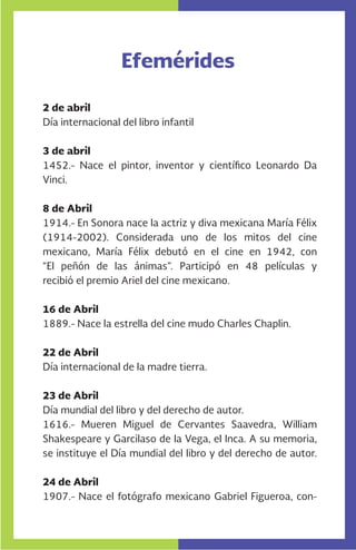 Efemérides
-
2 de abril
Día internacional del libro infantil
3 de abril
1452.- Nace el pintor, inventor y científico Leonardo Da
Vinci.
8 de Abril
1914.- En Sonora nace la actriz y diva mexicana María Félix
(1914-2002). Considerada uno de los mitos del cine
mexicano, María Félix debutó en el cine en 1942, con
“El peñón de las ánimas”. Participó en 48 películas y
recibió el premio Ariel del cine mexicano.
16 de Abril
1889.- Nace la estrella del cine mudo Charles Chaplin.
22 de Abril
Día internacional de la madre tierra.
23 de Abril
Día mundial del libro y del derecho de autor.
1616.- Mueren Miguel de Cervantes Saavedra, William
Shakespeare y Garcilaso de la Vega, el Inca. A su memoria,
se instituye el Día mundial del libro y del derecho de autor.
24 de Abril
1907.- Nace el fotógrafo mexicano Gabriel Figueroa, con-
 