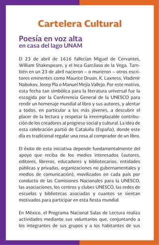 Cartelera Cultural
Poesía en voz alta
en casa del lago UNAM
El 23 de abril de 1616 fallecían Miguel de Cervantes,
William Shakespeare, y el Inca Garcilaso de la Vega. Tam-
bién en un 23 de abril nacieron – o murieron – otros escri-
tores eminentes como Maurice Druon, K. Laxness, Vladimir
Nabokov, Josep Pla o Manuel Mejía Vallejo. Por este motivo,
esta fecha tan simbólica para la literatura universal fue la
escogida por la Conferencia General de la UNESCO para
rendir un homenaje mundial al libro y sus autores, y alentar
a todos, en particular a los más jóvenes, a descubrir el
placer de la lectura y respetar la irreemplazable contribu-
ción de los creadores al progreso social y cultural. La idea de
esta celebración partió de Cataluña (España), donde este
día es tradicional regalar una rosa al comprador de un libro.
El éxito de esta iniciativa depende fundamentalmente del
apoyo que reciba de los medios interesados (autores,
editores, libreros, educadores y bibliotecarios, entidades
públicas y privadas, organizaciones no gubernamentales y
medios de comunicación), movilizados en cada país por
conducto de las Comisiones Nacionales para la UNESCO,
las asociaciones, los centros y clubes UNESCO, las redes de
escuelas y bibliotecas asociadas y cuantos se sientan
motivados para participar en esta fiesta mundial.
En México, el Programa Nacional Salas de Lectura realiza
actividades mediante sus voluntarios que, conjuntando a
los integrantes de sus grupos y a los habitantes de sus
 