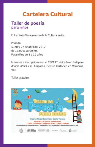 Cartelera Cultural
Taller de poesía
para niños
El Instituto Veracruzano de la Cultura invita.
Periodo:
6, 20 y 27 de abril del 2017
de 17:00 a 18:00 hrs.
Para niños de 8 a 12 años
Informes e inscripciones en el CEVART, ubicado en Indepen-
dencia #929 esq. Emparan, Centro Histórico en Veracruz,
Ver.
Taller gratuito.
 