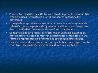Primero La televisión  de esta forma trata de superar la distancia física entre emisores y receptores a la vez que acerca determinados contenidos La segunda  aceptación es la que hace referencia a los programas de televisión  que en soporte video y rara vez en directo, son integrados dentro de diseños curriculares de enseñanza  presencial. La televisión de esta forma  se trasforma en un medio didáctico en sentido estricto, capaz de mostrar determinados contenidos con una forma de representación diferente a la que utilizan otros medios. En este caso es el profesor el que hace que la televisión tenga carácter educativo, independientemente de su estructura y contenido. 