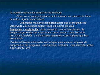 Se pueden realizar las siguientes actividades -Observar el comportamiento de los alumnos en cuento a la toma  de notas, signos de extrañeza  - Comprobar mediante desplazamientos que el programa es Observado y escuchado desde todos los puntos del aula. Evaluación – explotación : debe  comenzar con la formulación  de preguntas generales por el profesor, para conocer como han sido percibida la emisión  u dificultades generales y particulares que han encontrado. Pueden utilizarse diferentes estrategias para conocer el grado de comprensión del programa : cuestionarios verbales , reproducción verbal o por escrito, etc. 
