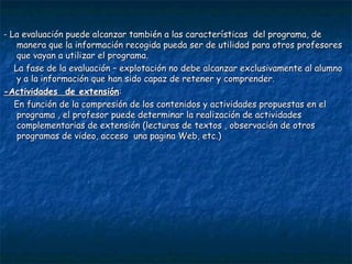 - La evaluación puede alcanzar también a las características  del programa, de manera que la información recogida pueda ser de utilidad para otros profesores que vayan a utilizar el programa. La fase de la evaluación – explotación no debe alcanzar exclusivamente al alumno y a la información que han sido capaz de retener y comprender. -Actividades  de extensión : En función de la compresión de los contenidos y actividades propuestas en el programa , el profesor puede determinar la realización de actividades complementarias de extensión (lecturas de textos , observación de otros programas de video, acceso  una pagina Web, etc.) 