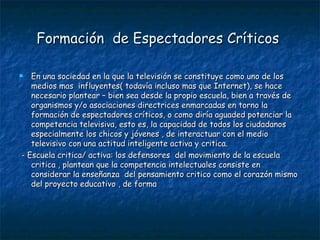Formación  de Espectadores Críticos   En una sociedad en la que la televisión se constituye como uno de los medios mas  influyentes( todavía incluso mas que Internet), se hace necesario plantear – bien sea desde la propio escuela, bien a través de organismos y/o asociaciones directrices enmarcadas en torno la formación de espectadores críticos, o como diría aguaded potenciar la competencia televisiva, esto es, la capacidad de todos los ciudadanos  especialmente los chicos y jóvenes , de interactuar con el medio televisivo con una actitud inteligente activa y critica. - Escuela critica/ activa: los defensores  del movimiento de la escuela critica , plantean que la competencia intelectuales consiste en considerar la enseñanza  del pensamiento critico como el corazón mismo del proyecto educativo , de forma 