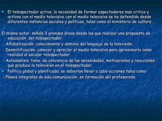 El telespectador activo: la necesidad de formar espectadores mas critico y activos con el medio televisivo con el medio televisivo se ha defendido desde diferentes instancias sociales y políticas, tales como el ministerio de cultura . El mismo autor  señala 3 grandes áreas desde las que realizar una propuesta de educación  del telespectador. - Alfabetización: conocimiento y dominio del lenguaje de la televisión - Desmitificación: conocer y apreciar el medio televisivo para aproximarlo como realidad al escolar telespectador. - Autoanalisis: toma  de conciencia de las necesidades, motivaciones y reacciones que produce la televisión en el telespectador. Política global y planificada: se deberían llevar a cabo acciones tales como: - Planes integrales de edu-comunicación  en formación del profesorado 