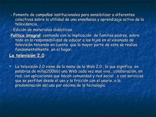 - Fomento de campañas institucionales para sensibilizar a diferentes colectivos sobre la utilidad de una enseñanza y aprendizaje activo de la televidencia. - Edición de materiales didácticos. - Política integral : contando con la implicación  de familias padres, sobre todo en la responsabilidad de educar a los hijos en el visionado de televisión teniendo en cuenta  que la mayor parte de este se realiza fundamentalmente  en el hogar. La televisión 2.0 La televisión 2.0 viene de la mano de la Web 2.0 , lo que significa  en palabras de milla(2006b) una Web cada vez mas viva , colaboración, en red, con aplicaciones que hacen comunidad y red social , o con servicios que se perfilan desde el uso y la fricción con el usurio, o la predominación del uso por encima de la tecnología. 