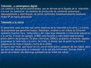 Televisión  y convergencia digital Los cambios y las nuevas posibilidades  que se derivan de la llegada de la  televisión a la red. Se cambiaran  los modelos de producción de contenido audiovisual , almacenamiento y distribución  de estos contenidos fundamentalmente mediante redes IP de nueva generación. Televisión a la Carta El desarrollo cada vez mas real entre nosotros de la televisión a la carta, ( a través de programas que permiten buscar, descargar, ordenar y ver videos de Internet mediante fuentes rss y  redes p2p) y del video bajo demanda ( o televisión educativa a la carta). A modo de ejemplo, la BBC esta llevando a cabo numerosas pruebas piloto dentro del proyecto TV plus ( ferreres, 2006) y ya puesto en marcha  algunos programas de televisión a la carta. Se trata, ni menos, que de poner su archivo a disposición de todo el mundo ( torre de la 2006) El usurio solo tiene  que hacer un clic con el ratón sobre cualquier de los videos  para que este sea descargada al ordenador vía la red p2p bittorrent. Incluso tiene la opción de ordenar una descarga automáticas de todos los videos. 