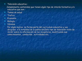 Televisión educativa : Complementa contenidos que tienen algún tipo de interés formativo y/o educativo que son : Temas de salud Trafico Economía  Biología  Idiomas  Por algún motivo  no forma parte del curriculum educativo y van dirigidos  a la totalidad de la población.Este tipo de televisión trata de incidir sobre la información de los receptores, modificando sus conocimientos , conductas , actividades etc. 