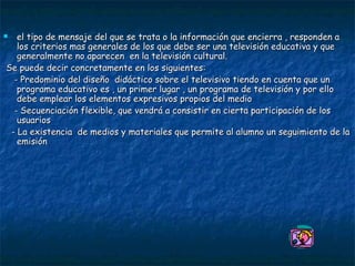 el tipo de mensaje del que se trata o la información que encierra , responden a los criterios mas generales de los que debe ser una televisión educativa y que generalmente no aparecen  en la televisión cultural. Se puede decir concretamente en los siguientes:  - Predominio del diseño  didáctico sobre el televisivo tiendo en cuenta que un programa educativo es , un primer lugar , un programa de televisión y por ello debe emplear los elementos expresivos propios del medio - Secuenciación flexible, que vendrá a consistir en cierta participación de los usuarios  - La existencia  de medios y materiales que permite al alumno un seguimiento de la emisión 