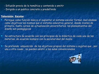 - Difusión previa de la temática y contenido a emitir - Dirigido a un publico concreto y predefinido Televisión  Escolar Persigue como función básica el suplantar al sistema escolar formal, marcándose como objetivos los mismos que el sistema educativo general, desde niveles de primaria, hasta cursos de actualización universitarios; los planeamientos del diseño son pedagógicos Se estructura de acuerdo con los principios de la didáctica de cada una de las materias, de acuerdo siempre con la peculiaridad del medio Se pretende  adquisición  de los objetivos propios del sistema a sujetos que , por una u otra causa , no pueden asistir a las aulas convencionales 