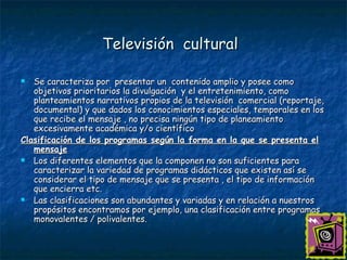 Televisión  cultural   Se caracteriza por  presentar un  contenido amplio y posee como objetivos prioritarios la divulgación  y el entretenimiento, como planteamientos narrativos propios de la televisión  comercial (reportaje, documental) y que dados los conocimientos especiales, temporales en los que recibe el mensaje , no precisa ningún tipo de planeamiento excesivamente académica y/o científico Clasificación de los programas según la forma en la que se presenta el mensaje Los diferentes elementos que la componen no son suficientes para caracterizar la variedad de programas didácticos que existen así se considerar el tipo de mensaje que se presenta , el tipo de información que encierra etc. Las clasificaciones son abundantes y variadas y en relación a nuestros propósitos encontramos por ejemplo, una clasificación entre programas monovalentes / polivalentes. 