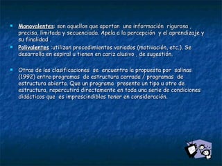 Monovalentes : son aquellos que aportan  una información  rigurosa , precisa, limitada y secuenciada. Apela a la percepción  y el aprendizaje y su finalidad . Polivalentes  :utilizan procedimientos variados (motivación, etc.). Se desarrolla en espiral u tienen en cariz alusivo , de sugestión.   Otras de las clasificaciones  se  encuentra la propuesta por  salinas (1992) entre programas  de estructura cerrada / programas  de estructura abierta. Que un programa  presente un tipo u otro de estructura, repercutirá directamente en toda una serie de condiciones didácticos que  es imprescindibles tener en consideración. 