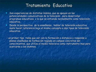 Tratamiento  Educativo Son experiencias de distintas índoles, que se apoyan en las potencialidades comunicativas de la televisión , para desarrollar programas educativos, o lo que se entiende normalmente como televisión educativa. Desde la perspectiva  de la enseñanza , hablar de televisión educativa suele hacer referencia bajo el mismo concepto a dos tipos de televisión educativa. - un primer tipo  tiene que ver con la formación a distancia y responde a planes diseñados de formación reglada en campos concretos del conocimientos, que utiliza el medio televisivo como instrumento mas para acercarse a los alumnos. 