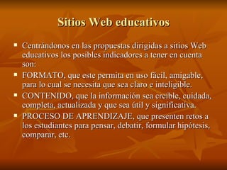 Sitios Web educativos Centrándonos en las propuestas dirigidas a sitios Web educativos los posibles indicadores a tener en cuenta son: FORMATO, que este permita en uso fácil, amigable, para lo cual se necesita que sea claro e inteligible. CONTENIDO, que la información sea creíble, cuidada, completa, actualizada y que sea útil y significativa. PROCESO DE APRENDIZAJE, que presenten retos a los estudiantes para pensar, debatir, formular hipótesis, comparar, etc. 