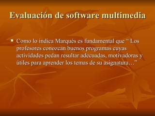 Evaluación de software multimedia   Como lo indica Marqués es fundamental que “ Los profesores conozcan buenos programas cuyas actividades pedan resultar adecuadas, motivadoras y útiles para aprender los temas de su asignatura…” 