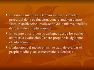 En esta misma línea, Barroso indica el carácter procesual de la evaluación, concretando en cuatro fases: planificación, realización de la misma, análisis de resultado e implicaciones.  En cuanto a los diversos enfoques desde los cuales abordar la evaluación Cabero propone la siguiente clasificación:  Evaluación del medio en sí. (se trata de evaluar el propio medio y sus características técnicas)  