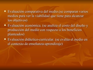 Evaluación comparativa del medio.(se comparan varios medios para ver la viabilidad que tiene para alcanzar  los objetivos) Evaluación económica. (se analiza el costo del diseño y producción del medio con respecto a los beneficios planteados)  Evaluación didáctico-curricular. (se evalúa el medio en el contexto de enseñanza-aprendizaje) 