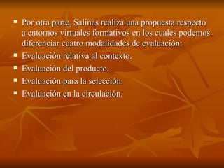 Por otra parte, Salinas realiza una propuesta respecto a entornos virtuales formativos en los cuales podemos diferenciar cuatro modalidades de evaluación: Evaluación relativa al contexto. Evaluación del producto. Evaluación para la selección. Evaluación en la circulación. 