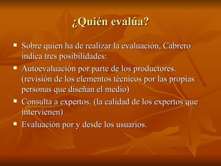 ¿Quién evalúa? Sobre quien ha de realizar la evaluación, Cabrero indica tres posibilidades: Autoevaluación por parte de los productores. (revisión de los elementos técnicos por las propias personas que diseñan el medio) Consulta a expertos. (la calidad de los expertos que intervienen) Evaluación por y desde los usuarios. 