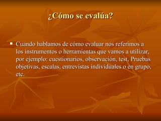 ¿Cómo se evalúa? Cuando hablamos de cómo evaluar nos referimos a los instrumentos o herramientas que vamos a utilizar, por ejemplo: cuestionarios, observación, test, Pruebas objetivas, escalas, entrevistas individuales o en grupo, etc. 