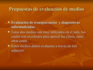 Propuestas de evaluación de medios Evaluación de transparencias  y diapositivas informatizadas. Estos dos medios son muy utilizados en el aula, los cuales son excelentes para apoyar las clases, entre otras cosas. Estos medios deben evaluarse a través de tres aspectos: 