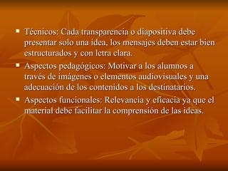 Técnicos: Cada transparencia o diapositiva debe presentar solo una idea, los mensajes deben estar bien estructurados y con letra clara. Aspectos pedagógicos: Motivar a los alumnos a través de imágenes o elementos audiovisuales y una adecuación de los contenidos a los destinatarios. Aspectos funcionales: Relevancia y eficacia ya que el material debe facilitar la comprensión de las ideas. 