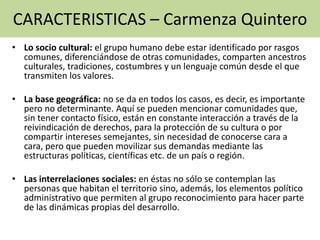 • Lo socio cultural: el grupo humano debe estar identificado por rasgos
comunes, diferenciándose de otras comunidades, comparten ancestros
culturales, tradiciones, costumbres y un lenguaje común desde el que
transmiten los valores.
• La base geográfica: no se da en todos los casos, es decir, es importante
pero no determinante. Aquí se pueden mencionar comunidades que,
sin tener contacto físico, están en constante interacción a través de la
reivindicación de derechos, para la protección de su cultura o por
compartir intereses semejantes, sin necesidad de conocerse cara a
cara, pero que pueden movilizar sus demandas mediante las
estructuras políticas, científicas etc. de un país o región.
• Las interrelaciones sociales: en éstas no sólo se contemplan las
personas que habitan el territorio sino, además, los elementos político
administrativo que permiten al grupo reconocimiento para hacer parte
de las dinámicas propias del desarrollo.
CARACTERISTICAS – Carmenza Quintero
 