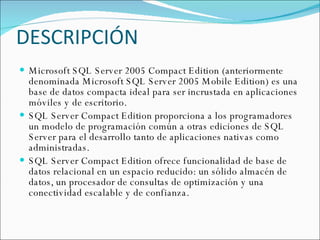 DESCRIPCIÓN Microsoft SQL Server 2005 Compact Edition (anteriormente denominada Microsoft SQL Server 2005 Mobile Edition) es una base de datos compacta ideal para ser incrustada en aplicaciones móviles y de escritorio.  SQL Server Compact Edition proporciona a los programadores un modelo de programación común a otras ediciones de SQL Server para el desarrollo tanto de aplicaciones nativas como administradas.  SQL Server Compact Edition ofrece funcionalidad de base de datos relacional en un espacio reducido: un sólido almacén de datos, un procesador de consultas de optimización y una conectividad escalable y de confianza. 