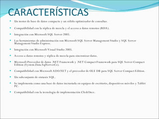CARACTERÍSTICAS Un motor de base de datos compacto y un sólido optimizador de consultas. Compatibilidad con la réplica de mezcla y el acceso a datos remotos (RDA). Integración con Microsoft SQL Server 2005. Las herramientas de administración son Microsoft SQL Server Management Studio y SQL Server Management Studio Express. Integración con Microsoft Visual Studio 2005. Acceso a datos remotos y réplica de mezcla para sincronizar datos. Microsoft Proveedor de datos .NET Framework y .NET Compact Framework para SQL Server Compact Edition (System.Data.SqlServerCe). Compatibilidad con Microsoft ADO.NET y el proveedor de OLE DB para SQL Server Compact Edition. Un subconjunto de sintaxis SQL. Se implementa como una base de datos incrustada en equipos de escritorio, dispositivos móviles y Tablet PC.  Compatibilidad con la tecnología de implementación ClickOnce. 