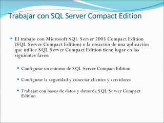 Trabajar con SQL Server Compact Edition El trabajo con Microsoft SQL Server 2005 Compact Edition (SQL Server Compact Edition) o la creación de una aplicación que utilice SQL Server Compact Edition tiene lugar en las siguientes fases:  Configurar un entorno de SQL Server Compact Edition  Configurar la seguridad y conectar clientes y servidores  Trabajar con bases de datos y datos de SQL Server Compact Edition 