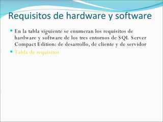 Requisitos de hardware y software En la tabla siguiente se enumeran los requisitos de hardware y software de los tres entornos de SQL Server Compact Edition: de desarrollo, de cliente y de servidor Tabla de requisitos 