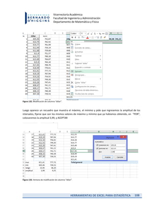 HERRAMIENTAS DE EXCEL PARA ESTADÍSTICA 108
Vicerrectoría Académica
Facultad de Ingeniería y Administración
Departamento de Matemática y Física
Figura 132. Modificación de columna “dólar”.
Luego aparece un recuadro que muestra el máximo, el mínimo y pide que ingresemos la amplitud de los
intervalos, fijarse que son los mismos valores de máximo y mínimo que ya habíamos obtenido, en “POR”,
colocaremos la amplitud 3,99, y ACEPTAR
Figura 133. Ventana de modificación de columna “dólar”.
 
