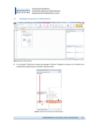HERRAMIENTAS DE EXCEL PARA ESTADÍSTICA 12
Vicerrectoría Académica
Facultad de Ingeniería y Administración
Departamento de Matemática y Física
2.1 Despliegue de opciones en Tabla Dinámica
Figura 8. Opciones Tabla Dinámica.
3. En el recuadro “Seleccionar campos para agregar al informe” desplazar el campo con el nombre de la
variable (N°caraDado) hasta el recuadro “Etiqueta de fila”.
Figura 9. Ilustración de construcción de tabla dinámica.
 