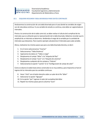 HERRAMIENTAS DE EXCEL PARA ESTADÍSTICA 112
Vicerrectoría Académica
Facultad de Ingeniería y Administración
Departamento de Matemática y Física
10.1 ESQUEMA RESUMEN TABLA BIVARIADA PARA DATOS CONTINUOS
Analizaremos la construcción de una tabla bivariada para el caso donde las variables de origen
son de naturaleza continua. Si una variable de estudio es continua, esta debe ser segmentada en
intervalos.
Previo a la construcción de la tabla como tal, se debe realizar el cálculo de la amplitud de los
intervalos que se utilizarán para la representación de la tabla bivariada. Debemos recordar que la
amplitud de un intervalo se determina dividiendo el rango de la variable por la cantidad de
intervalos que deseamos. Para nuestro ejemplo calcularemos 4 intervalos para cada variable.
Ahora, realizamos los mismos pasos que para una tabla bivariada discreta, es decir:
1. En el menú seleccionamos “Insertar”
2. Seleccionamos “Tabla Dinámica”
3. Ingresamos los datos en “Tabla o rango”
4. Desplazamos el campo “dólar” a la “etiqueta de filas”
5. Desplazamos el campo “euro” a la “etiqueta de columna”
6. Desplazamos cualquiera de los campos a “Valores”
7. Seleccionamos la opción “cuenta” en la “Configuración de campo de valor”
Como se observa la tabla hasta ahora construida no es muy estética, para mejorarla se hará el
ingreso de los intervalos para las variables continuas.
8. Hacer “click” con el botón derecho sobre un valor de la fila “dólar”
9. Seleccionar la opción “Agrupar”
10. En la opción “por” ingresar el valor de la amplitud del dólar
11. Repetir los mismos pasos para la columna “euro”
 